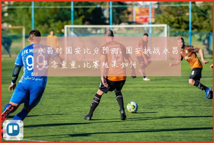 永昌对国安比分预测,国安挑战永昌,悬念重重,比赛结果如何