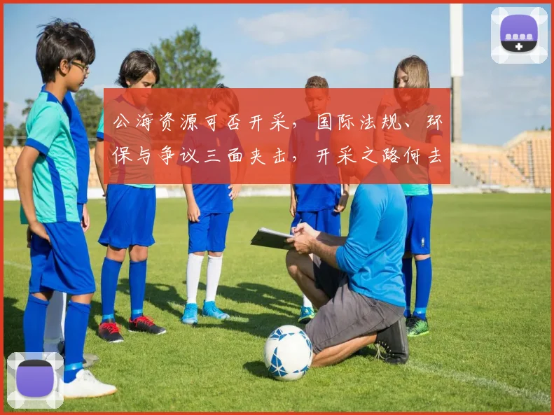 公海资源可否开采，国际法规、环保与争议三面夹击，开采之路何去何从