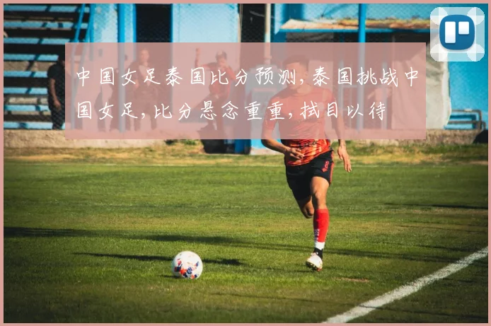 中国女足泰国比分预测,泰国挑战中国女足,比分悬念重重,拭目以待