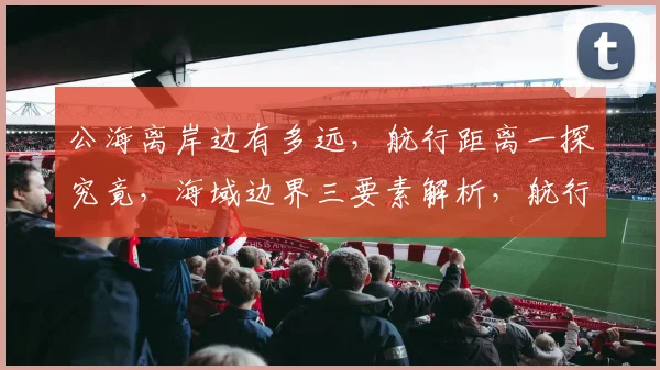 公海离岸边有多远，航行距离一探究竟，海域边界三要素解析，航行安全必知