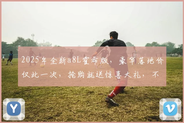 2025年全新a8L霍希版，豪华落地价仅此一次，抢购就送惊喜大礼，不容错过