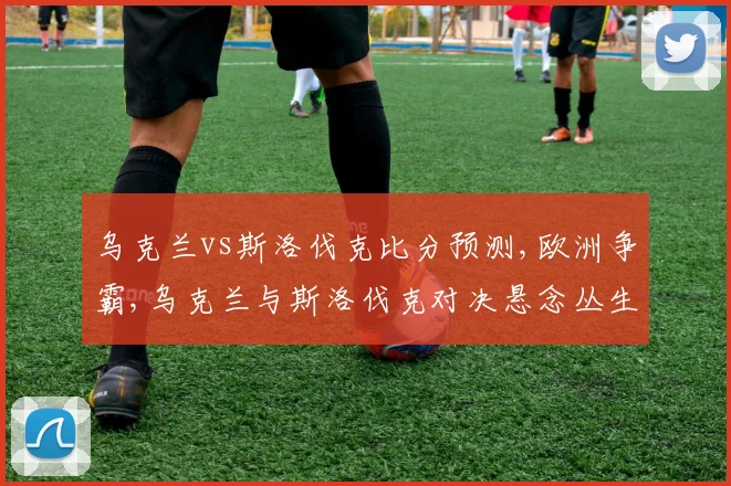 乌克兰vs斯洛伐克比分预测,欧洲争霸,乌克兰与斯洛伐克对决悬念丛生,谁将笑傲江湖